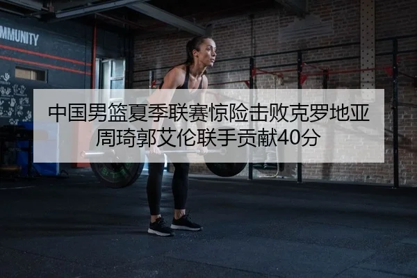 中国男篮夏季联赛惊险击败克罗地亚 周琦郭艾伦联手贡献40分